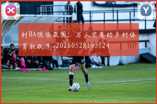 村BA现场氛围:万人空巷的乡村体育狂欢节_20260528193124