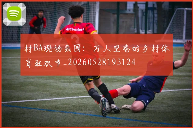 村BA现场氛围：万人空巷的乡村体育狂欢节_20260528193124